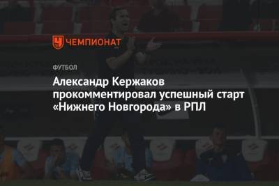Александр Кержаков - Александр Кержаков прокомментировал успешный старт «Нижнего Новгорода» в РПЛ - championat.com - Сочи - Дзержинск - Нижний Новгород
