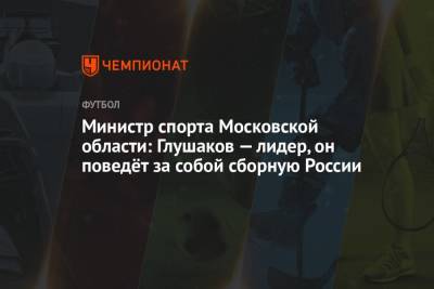 Денис Глушаков - Роман Терюшков - Министр спорта Московской области: Глушаков — лидер, он поведёт за собой сборную России - championat.com - Россия - Московская обл.