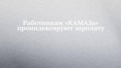 Сергей Когогин - Работникам «КАМАЗа» проиндексируют зарплату - chelny-izvest.ru