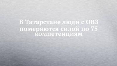 В Татарстане люди с ОВЗ померяются силой по 75 компетенциям - chelny-izvest.ru - респ. Татарстан - Набережные Челны - Казань