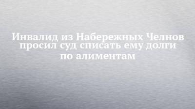 Инвалид из Набережных Челнов просил суд списать ему долги по алиментам - chelny-izvest.ru - Набережные Челны