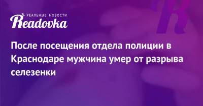 После посещения отдела полиции в Краснодаре мужчина умер от разрыва селезенки - readovka.ru - Краснодар