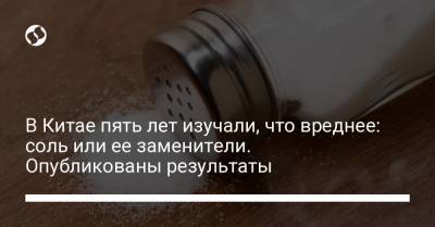 В Китае пять лет изучали, что вреднее: соль или ее заменители. Опубликованы результаты - liga.net - Китай - Украина