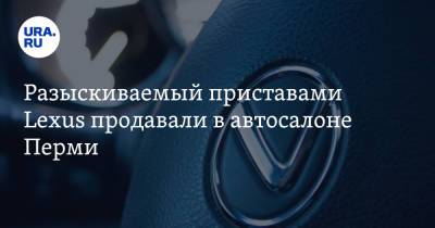 Lexus - Разыскиваемый приставами Lexus продавали в автосалоне Перми - ura.news - Россия - Пермь - Пермский край