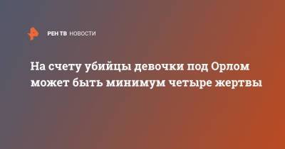 На счету убийцы девочки под Орлом может быть минимум четыре жертвы - ren.tv - Орловская обл.
