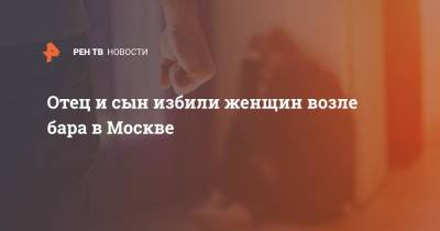 Отец и сын избили женщин возле бара в Москве - ren.tv - Москва - Санкт-Петербург