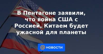 В Пентагоне заявили, что война США с Россией, Китаем будет ужасной для планеты - news.mail.ru - Россия - Китай - США