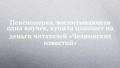 Пенсионерка, воспитывающая одна внучек, купила планшет на деньги читателей «Челнинских известий» - chelny-izvest.ru - Набережные Челны