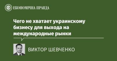 Чего не хватает украинскому бизнесу для выхода на международные рынки - epravda.com.ua - Украина