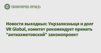 Новости выходных: Укрзализныця и долг VR Global, комитет рекомендует принять "антиахметовский" законопроект - epravda.com.ua - Украина