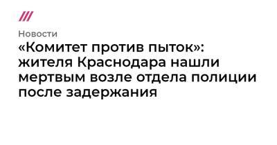 «Комитет против пыток»: жителя Краснодара нашли мертвым возле отдела полиции после задержания - tvrain.ru - Россия - Краснодар