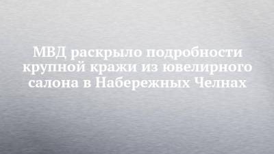 МВД раскрыло подробности крупной кражи из ювелирного салона в Набережных Челнах - chelny-izvest.ru - респ. Татарстан - Набережные Челны - Самарская обл.