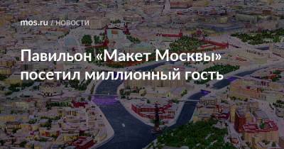 Сергей Левкин - Павильон «Макет Москвы» посетил миллионный гость - mos.ru - Москва - Россия