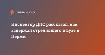 Константин Калинин - Инспектор ДПС рассказал, как задержал стрелявшего в вузе в Перми - ren.tv - Пермь