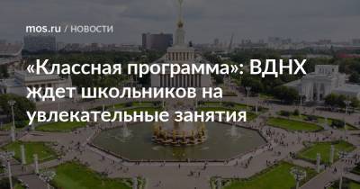 «Классная программа»: ВДНХ ждет школьников на увлекательные занятия - mos.ru - Москва - Россия - территория Вднх