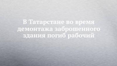 В Татарстане во время демонтажа заброшенного здания погиб рабочий - chelny-izvest.ru - Россия - респ. Татарстан - Казань