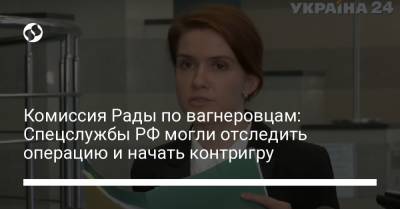 Марьяна Безуглая - Комиссия Рады по вагнеровцам: Спецслужбы РФ могли отследить операцию и начать контригру - liga.net - Россия - Украина