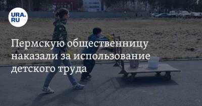 Пермскую общественницу наказали за использование детского труда - ura.news - район Ленинский