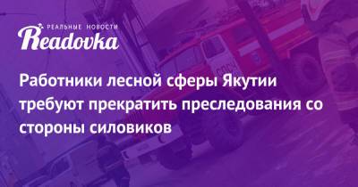 Айсен Николаев - Работники лесной сферы Якутии требуют прекратить преследования со стороны силовиков - readovka.ru - респ. Саха