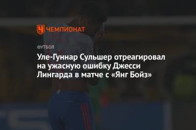 Ульяна-Гуннар Сульшера - Джесси Лингарда - Уле-Гуннар Сульшер отреагировал на ужасную ошибку Джесси Лингарда в матче с «Янг Бойз» - championat.com