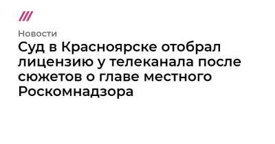Суд в Красноярске отобрал лицензию у телеканала после сюжетов о главе местного Роскомнадзора - tvrain.ru - Красноярск