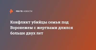 Конфликт убийцы семьи под Воронежем с жертвами длился больше двух лет - ren.tv - Воронеж - Воронежская обл.