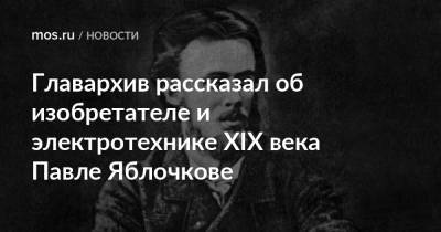 Главархив рассказал об изобретателе и электротехнике XIX века Павле Яблочкове - mos.ru - Москва - Санкт-Петербург - Саратов - Сердобск