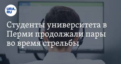 Студенты университета в Перми продолжали пары во время стрельбы. «Мы тихо выполняли задание» - ura.news - Пермь