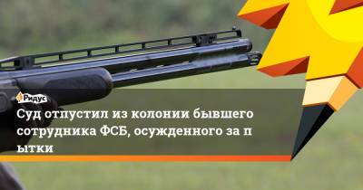 Суд отпустил изколонии бывшего сотрудника ФСБ, осужденного запытки - ridus.ru - Кировская обл.