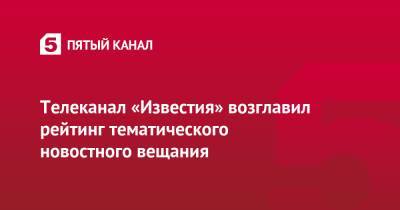 Телеканал «Известия» возглавил рейтинг тематического новостного вещания - 5-tv.ru