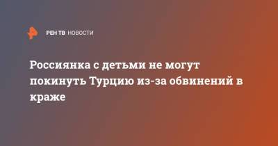 Россиянка с детьми не могут покинуть Турцию из-за обвинений в краже - ren.tv - Россия - Турция