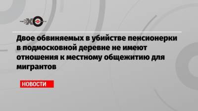 Двое обвиняемых в убийстве пенсионерки в подмосковной деревне не имеют отношения к местному общежитию для мигрантов - echo.msk.ru - Московская обл. - район Сергиево-Посадский