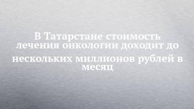 В Татарстане лечение онкопациента доходит до нескольких миллионов рублей в месяц - chelny-izvest.ru - респ. Татарстан