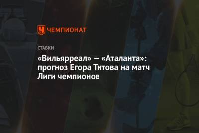 Егор Титов - «Вильярреал» — «Аталанта»: прогноз Егора Титова на матч Лиги чемпионов - championat.com - Россия