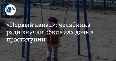 «Первый канал»: челябинка ради внучки обвинила дочь в проституции - ura.news - Челябинская обл.