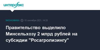 Правительство выделило Минсельхозу 2 млрд рублей на субсидии "Росагролизингу" - interfax.ru - Москва