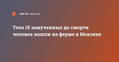 Тела 10 замученных до смерти человек нашли на ферме в Мексике - ren.tv - Мексика