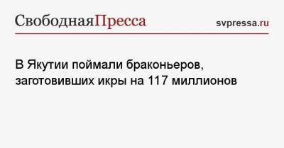 Ирина Волк - В Якутии поймали браконьеров, заготовивших икры на 117 миллионов - svpressa.ru - Россия - респ. Саха