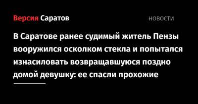 В Саратове ранее судимый житель Пензы вооружился осколком стекла и попытался изнасиловать возвращавшуюся поздно домой девушку: ее спасли прохожие - nversia.ru - Россия - Саратовская обл. - Саратов - район Фрунзенский - Пенза