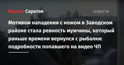 Мотивом нападения с ножом в Заводском районе стала ревность мужчины, который раньше времени вернулся с рыбалки: подробности попавшего на видео ЧП - nversia.ru - Саратовская обл. - район Заводский