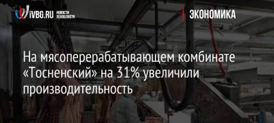 На мясоперерабатывающем комбинате «Тосненский» на 31% увеличили производительность - ivbg.ru - Украина - Ленинградская обл.