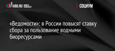 «Ведомости»: в России повысят ставку сбора за пользование водными биоресурсами - ivbg.ru - Россия - Украина