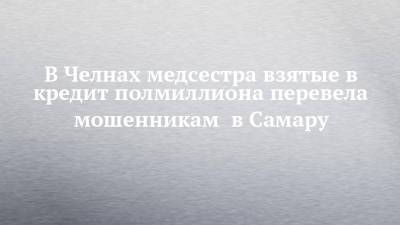 В Челнах медсестра взятые в кредит полмиллиона перевела мошенникам в Самару - chelny-izvest.ru - Россия - Московская обл. - Самара