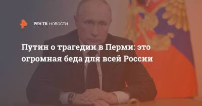 Владимир Путин - Элла Памфилова - Путин о трагедии в Перми: Это огромная беда для всей России - ren.tv - Россия - Пермь