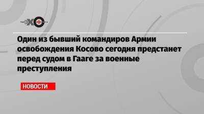 Один из бывший командиров Армии освобождения Косово сегодня предстанет перед судом в Гааге за военные преступления - echo.msk.ru - Косово - Гаага