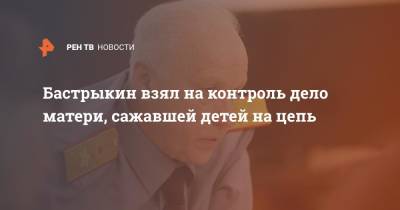 Александр Бастрыкин - Бастрыкин взял на контроль дело матери, сажавшей детей на цепь - ren.tv - Россия - Санкт-Петербург