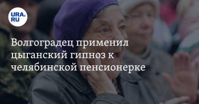 Волгоградец применил цыганский гипноз к челябинской пенсионерке - ura.news - Челябинская обл. - Волгоград - Магнитогорск