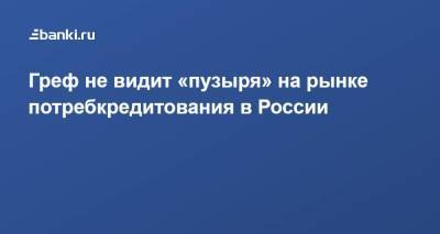 Герман Греф - Греф не видит «пузыря» на рынке потребкредитования в России - smartmoney.one - Россия