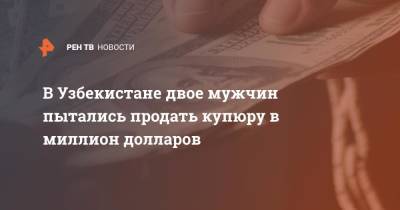В Узбекистане двое мужчин пытались продать купюру в миллион долларов - ren.tv - США - Узбекистан