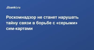 Роскомнадзор не станет нарушать тайну связи в борьбе с «серыми» сим-картами - smartmoney.one